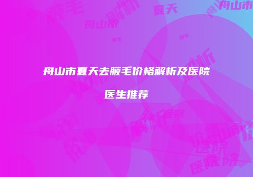 舟山市夏天去腋毛价格解析及医院医生推荐