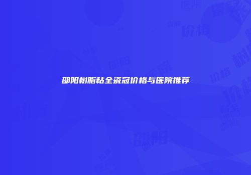 邵阳树脂粘全瓷冠价格与医院推荐