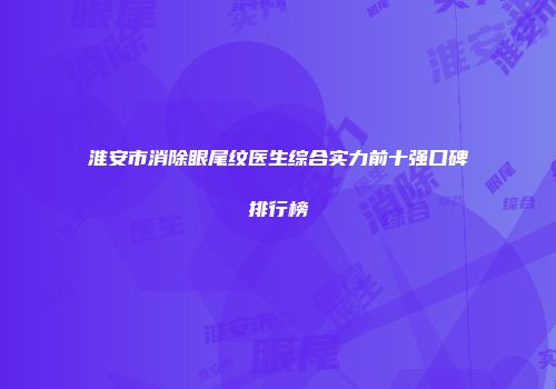 淮安市消除眼尾纹医生综合实力前十强口碑排行榜