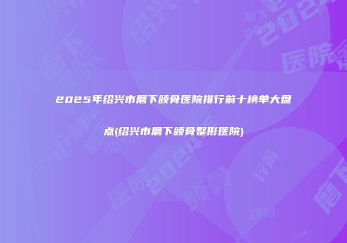 2025年绍兴市磨下颌骨医院排行前十榜单大盘点(绍兴市磨下颌骨整形医院)