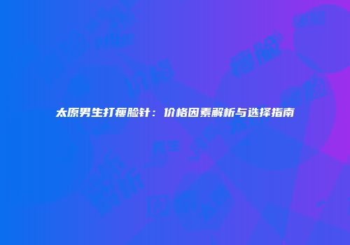太原男生打瘦脸针：价格因素解析与选择指南