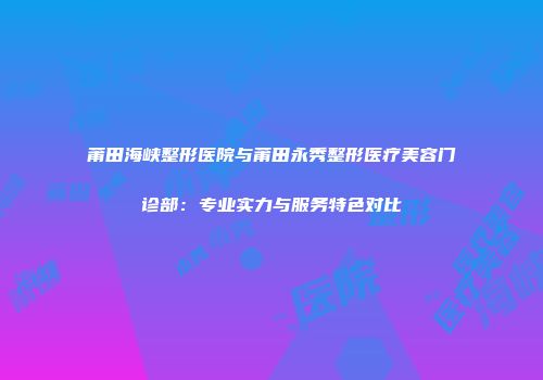 莆田海峡整形医院与莆田永秀整形医疗美容门诊部：专业实力与服务特色对比