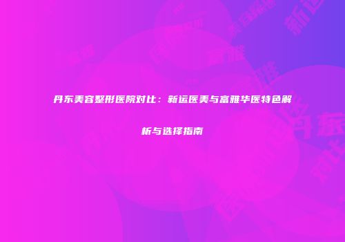 丹东美容整形医院对比：新运医美与富雅华医特色解析与选择指南