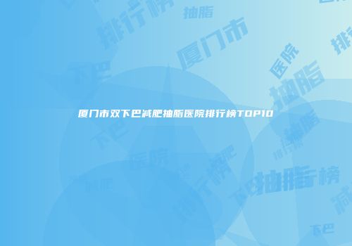 厦门市双下巴减肥抽脂医院排行榜TOP10