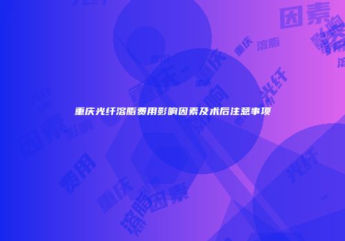 重庆光纤溶脂费用影响因素及术后注意事项