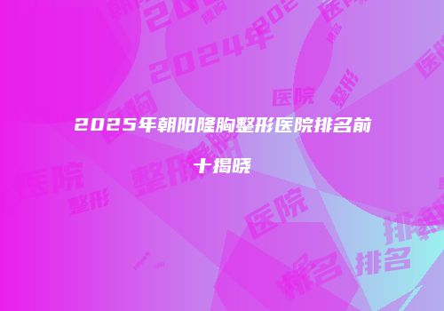 2025年朝阳隆胸整形医院排名前十揭晓