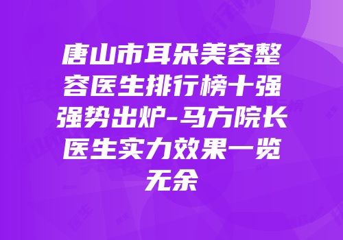 唐山市耳朵美容整容医生排行榜十强强势出炉-马方院长医生实力效果一览无余