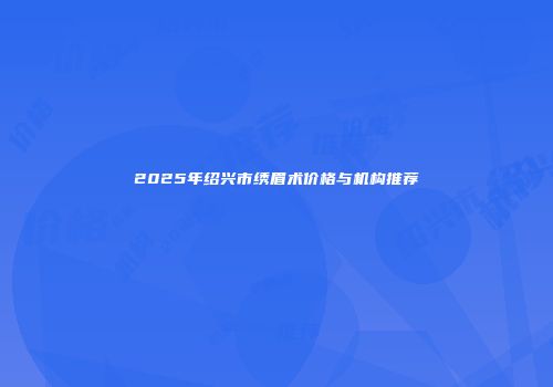 2025年绍兴市绣眉术价格与机构推荐