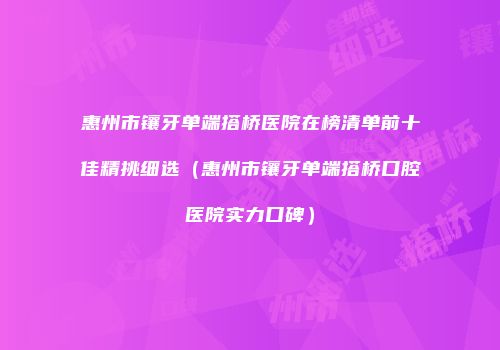 惠州市镶牙单端搭桥医院在榜清单前十佳精挑细选（惠州市镶牙单端搭桥口腔医院实力口碑）