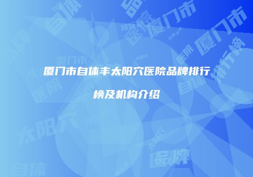 厦门市自体丰太阳穴医院品牌排行榜及机构介绍