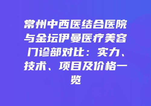 常州中西医结合医院与金坛伊曼医疗美容门诊部对比：实力、技术、项目及价格一览