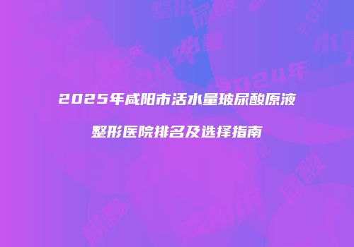 2025年咸阳市活水量玻尿酸原液整形医院排名及选择指南