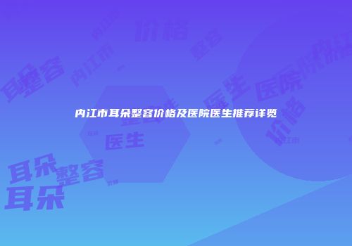 内江市耳朵整容价格及医院医生推荐详览