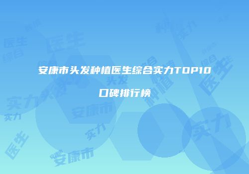 安康市头发种植医生综合实力TOP10口碑排行榜