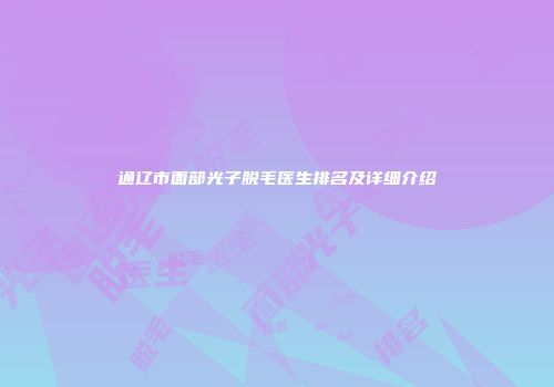 通辽市面部光子脱毛医生排名及详细介绍