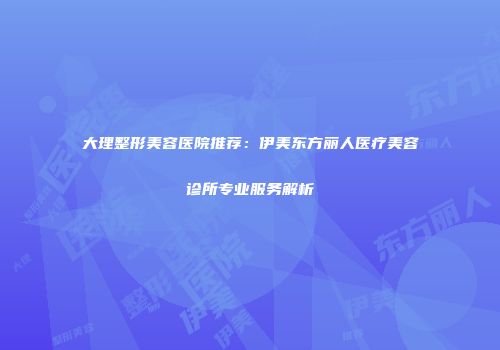 大理整形美容医院推荐：伊美东方丽人医疗美容诊所专业服务解析