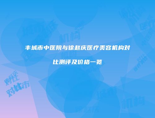 丰城市中医院与徐赵庆医疗美容机构对比测评及价格一览