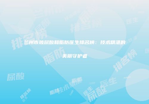 兰州市玻尿酸和脂肪医生排名榜：技术精湛的美丽守护者