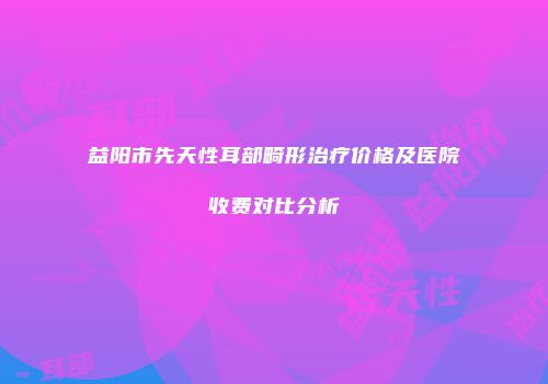 益阳市先天性耳部畸形治疗价格及医院收费对比分析