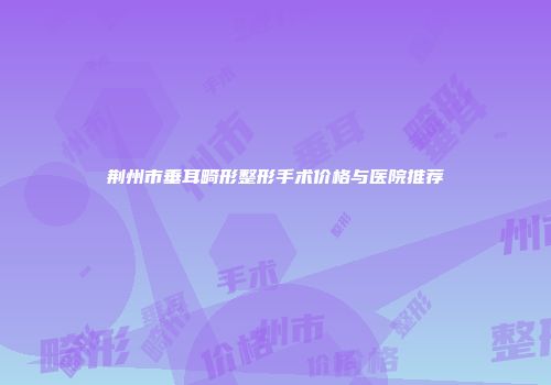 荆州市垂耳畸形整形手术价格与医院推荐