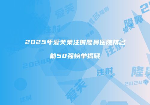 2025年爱芙莱注射隆鼻医院排名前50强榜单揭晓
