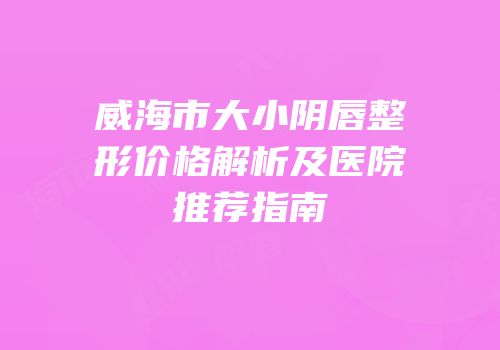 威海市大小阴唇整形价格解析及医院推荐指南
