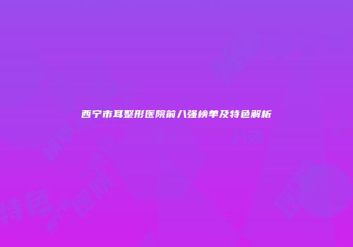 西宁市耳整形医院前八强榜单及特色解析