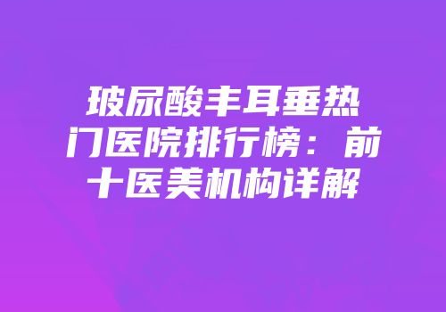 玻尿酸丰耳垂热门医院排行榜：前十医美机构详解