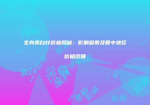 全身美白针价格揭秘：影响因素及晋中地区价格范围