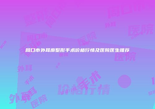 周口市外耳廓整形手术价格行情及医院医生推荐