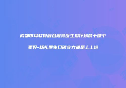 成都市耳软骨复合隆鼻医生排行榜前十哪个更好-杨礼医生口碑实力都是上上选