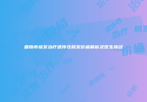 盘锦市植发治疗遗传性脱发价格解析及医生排名