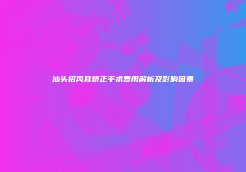 汕头招风耳矫正手术费用解析及影响因素