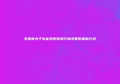 无锡市光子祛雀斑医院排行榜及整形机构介绍