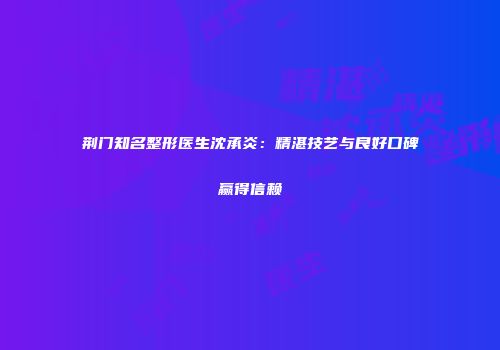 荆门知名整形医生沈承炎：精湛技艺与良好口碑赢得信赖
