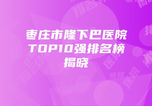 枣庄市隆下巴医院TOP10强排名榜揭晓
