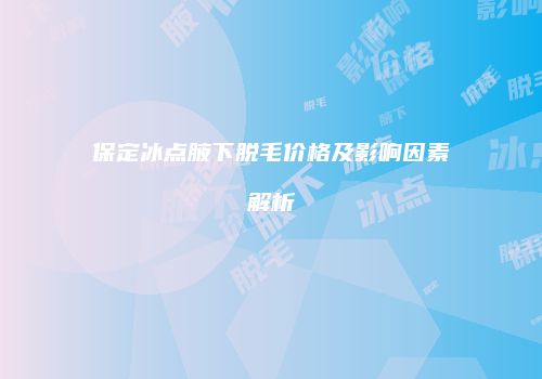 保定冰点腋下脱毛价格及影响因素解析