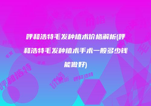 呼和浩特毛发种植术价格解析(呼和浩特毛发种植术手术一般多少钱能做好)