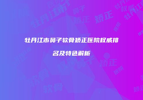牡丹江市鼻子软骨矫正医院权威排名及特色解析