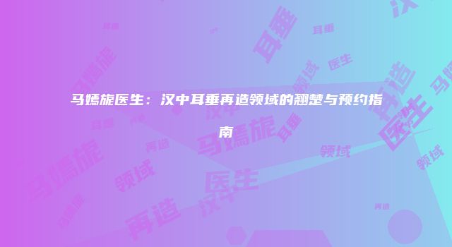 马嫣旎医生：汉中耳垂再造领域的翘楚与预约指南