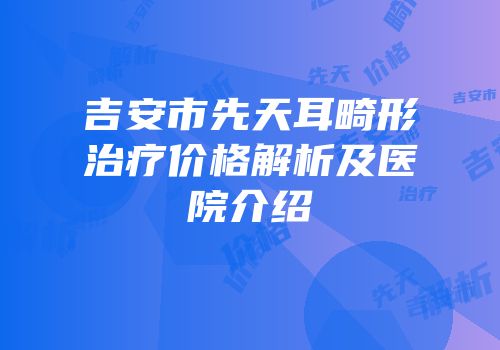 吉安市先天耳畸形治疗价格解析及医院介绍