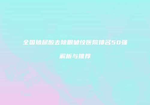 全国玻尿酸去除眼皱纹医院排名50强解析与推荐