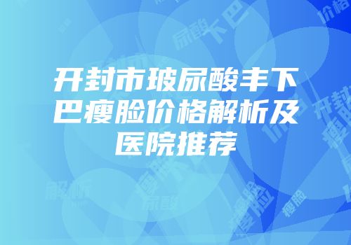 开封市玻尿酸丰下巴瘦脸价格解析及医院推荐