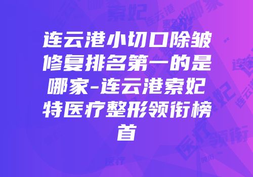 连云港小切口除皱修复排名第一的是哪家-连云港索妃特医疗整形领衔榜首