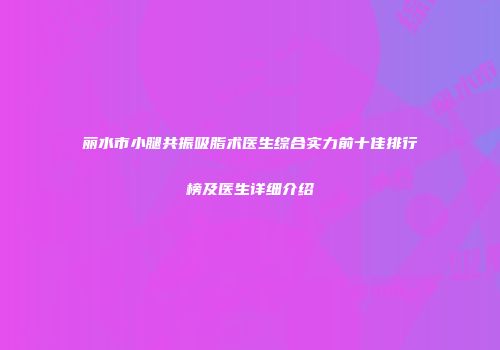 丽水市小腿共振吸脂术医生综合实力前十佳排行榜及医生详细介绍