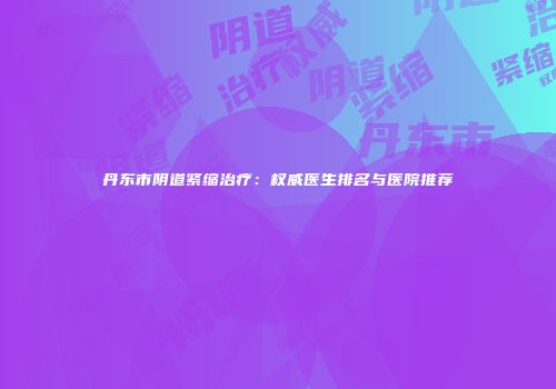 丹东市阴道紧缩治疗：权威医生排名与医院推荐