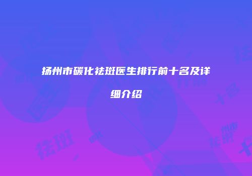 扬州市碳化祛斑医生排行前十名及详细介绍