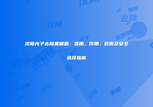 沈阳光子去除黑眼圈：费用、作用、危害及安全选择指南