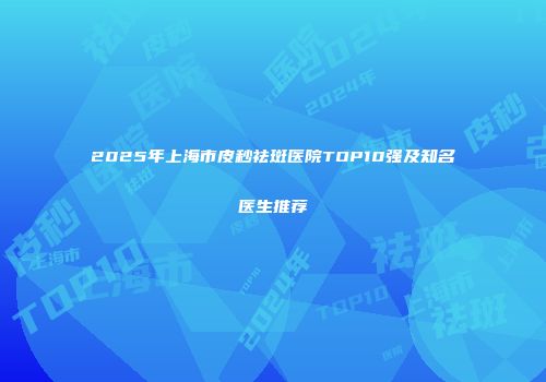2025年上海市皮秒祛斑医院TOP10强及知名医生推荐