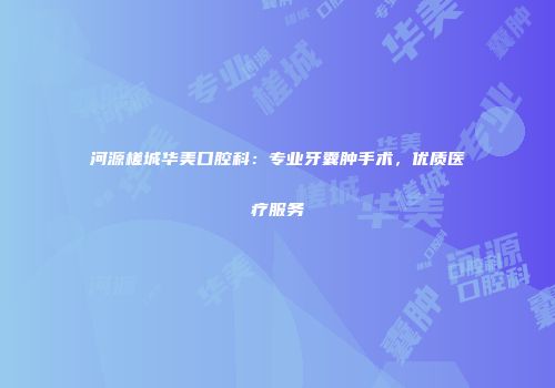 河源槎城华美口腔科：专业牙囊肿手术，优质医疗服务